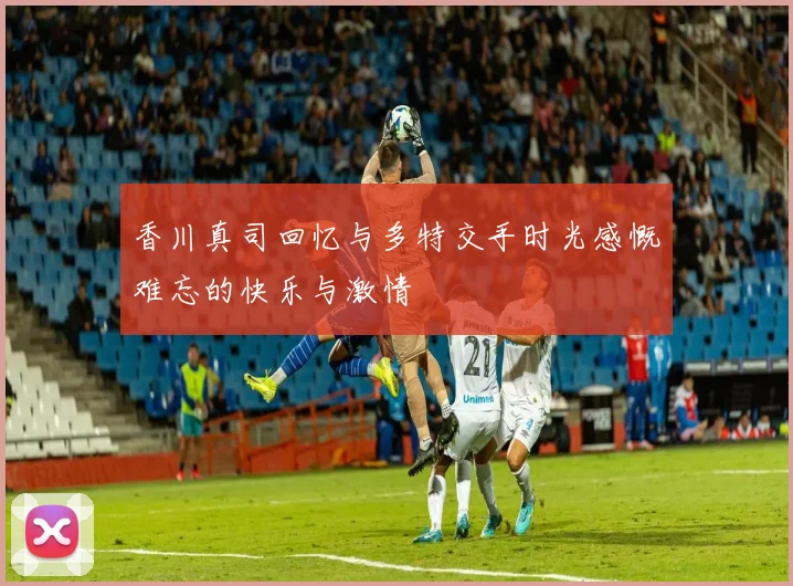 香川真司回忆与多特交手时光感慨难忘的快乐与激情
