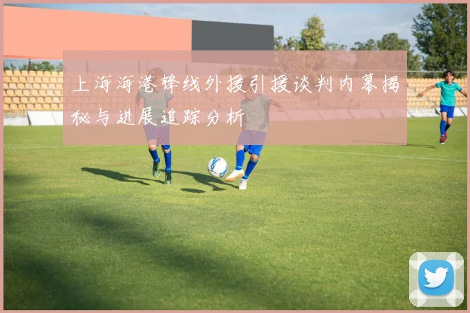 上海海港锋线外援引援谈判内幕揭秘与进展追踪分析