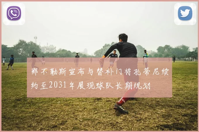 那不勒斯宣布与替补门将孔蒂尼续约至2031年展现球队长期规划