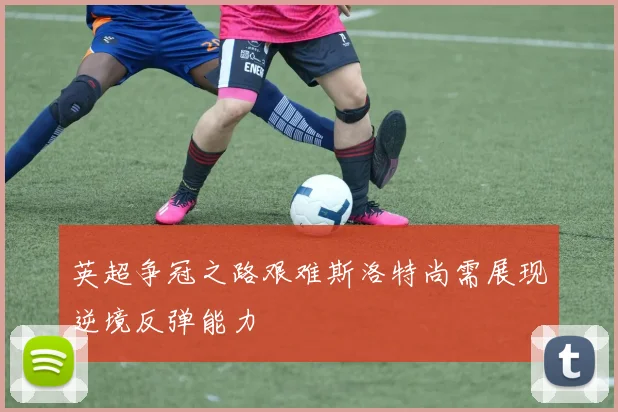 英超争冠之路艰难斯洛特尚需展现逆境反弹能力