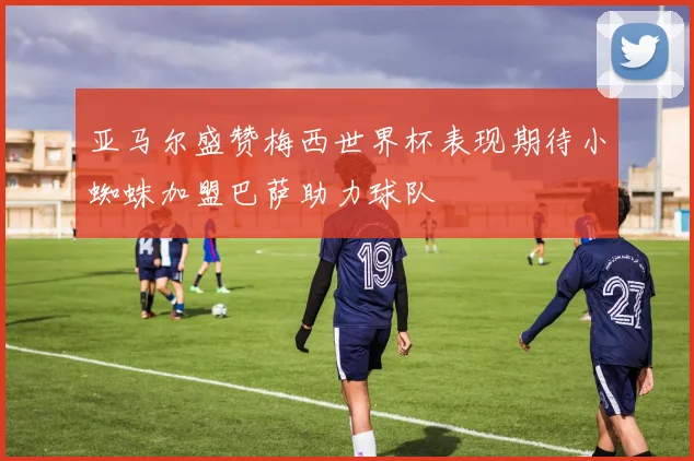 亚马尔盛赞梅西世界杯表现期待小蜘蛛加盟巴萨助力球队