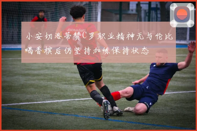 小安切洛蒂赞C罗职业精神无与伦比喝香槟后仍坚持加练保持状态