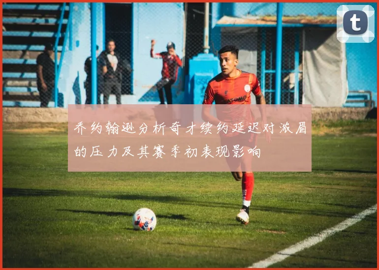 乔约翰逊分析奇才续约延迟对浓眉的压力及其赛季初表现影响