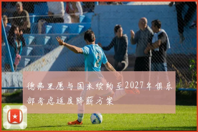 德弗里愿与国米续约至2027年俱乐部考虑适度降薪方案