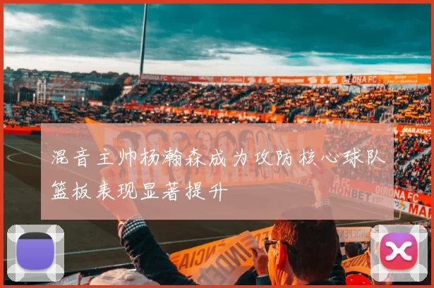混音主帅杨瀚森成为攻防核心球队篮板表现显著提升