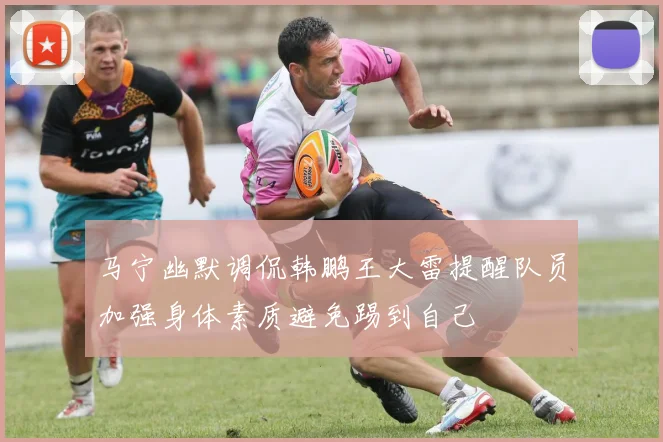 马宁幽默调侃韩鹏王大雷提醒队员加强身体素质避免踢到自己