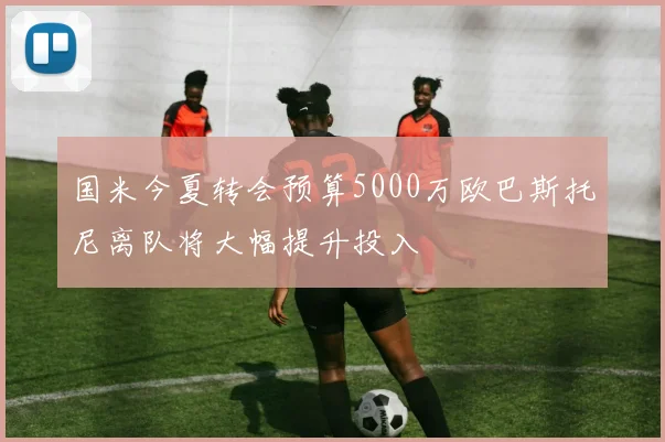 国米今夏转会预算5000万欧巴斯托尼离队将大幅提升投入