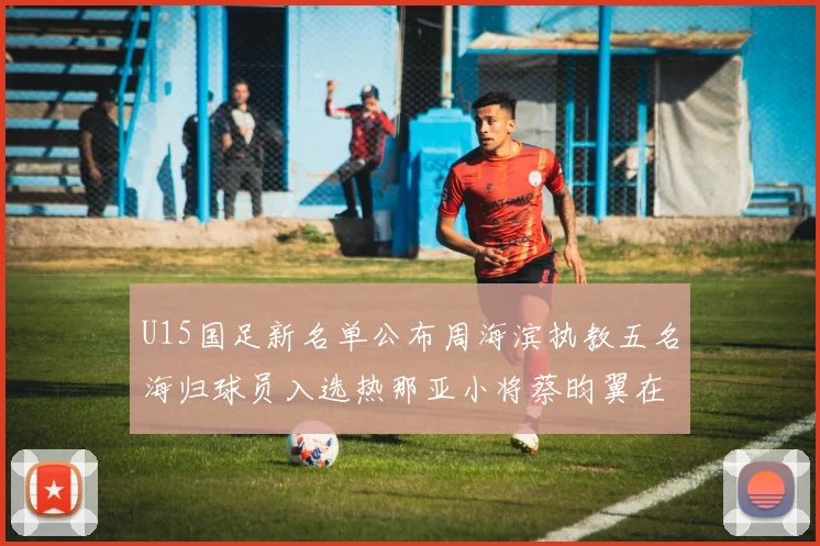 U15国足新名单公布周海滨执教五名海归球员入选热那亚小将蔡昀翼在列