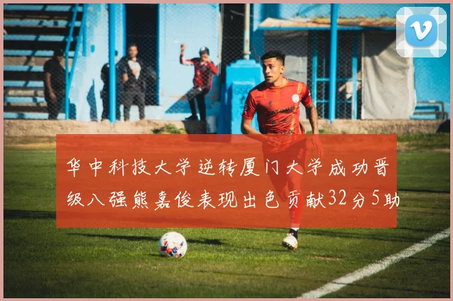华中科技大学逆转厦门大学成功晋级八强熊嘉俊表现出色贡献32分5助攻5抢断