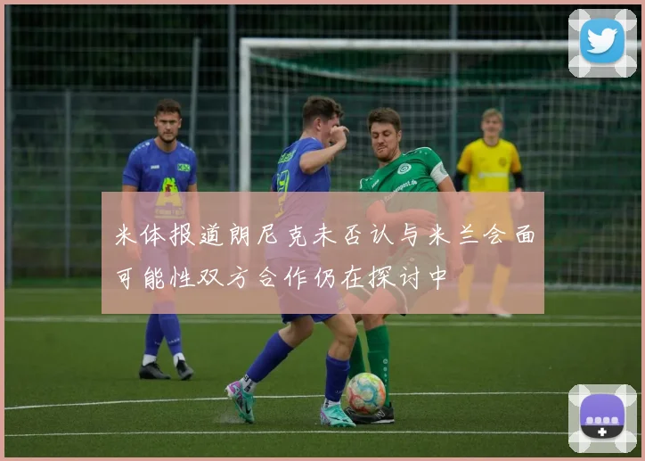 米体报道朗尼克未否认与米兰会面可能性双方合作仍在探讨中