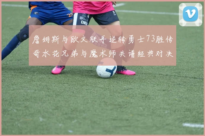 詹姆斯与欧文联手逆转勇士73胜传奇水花兄弟与魔术师共谱经典对决