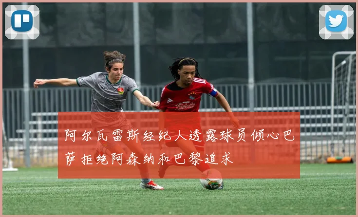 阿尔瓦雷斯经纪人透露球员倾心巴萨拒绝阿森纳和巴黎追求