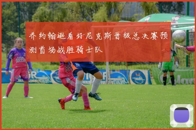 乔约翰逊看好尼克斯晋级总决赛预测首场战胜骑士队