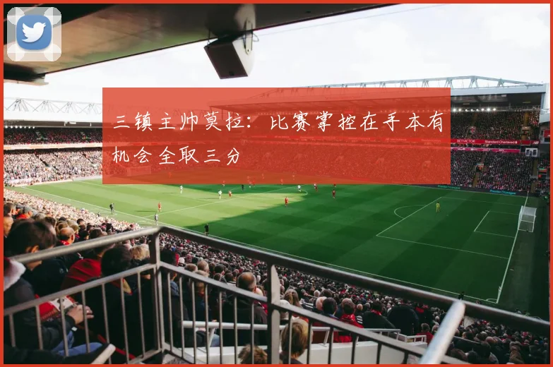 三镇主帅莫拉：比赛掌控在手本有机会全取三分