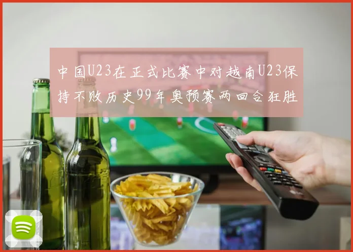 中国U23在正式比赛中对越南U23保持不败历史99年奥预赛两回合狂胜7-0