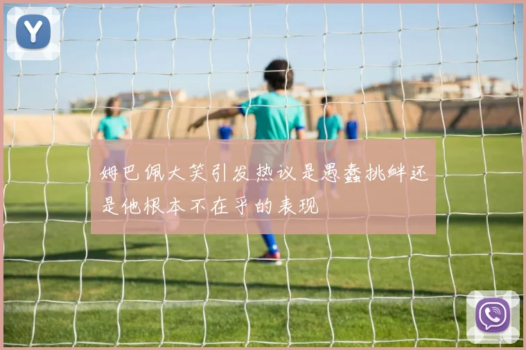 姆巴佩大笑引发热议是愚蠢挑衅还是他根本不在乎的表现