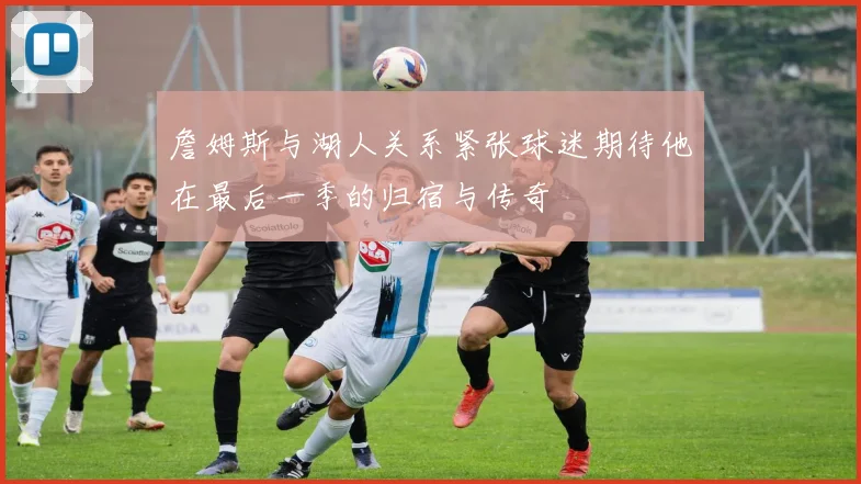 詹姆斯与湖人关系紧张球迷期待他在最后一季的归宿与传奇