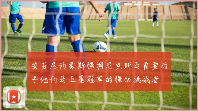 安芬尼西蒙斯强调尼克斯是首要对手他们是卫冕冠军的强劲挑战者