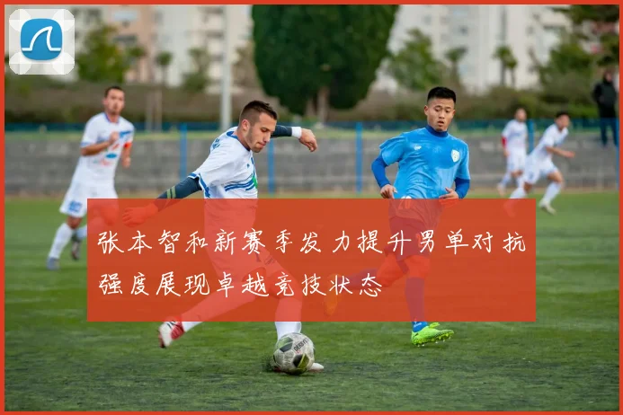 张本智和新赛季发力提升男单对抗强度展现卓越竞技状态