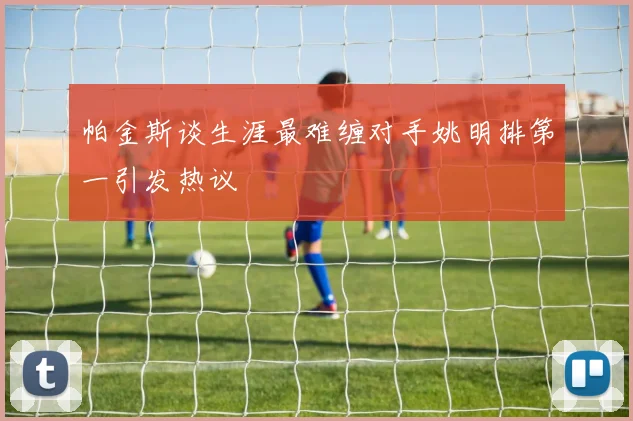 帕金斯谈生涯最难缠对手姚明排第一引发热议
