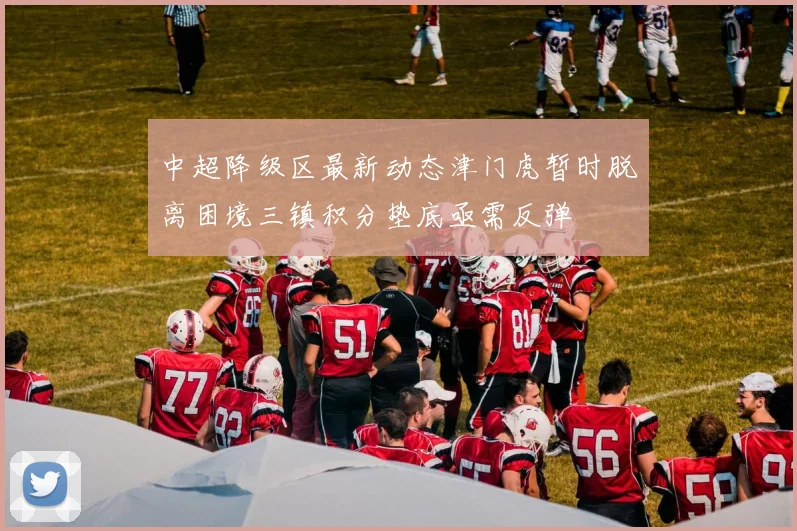 中超降级区最新动态津门虎暂时脱离困境三镇积分垫底亟需反弹