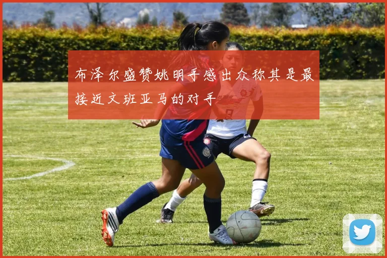 布泽尔盛赞姚明手感出众称其是最接近文班亚马的对手