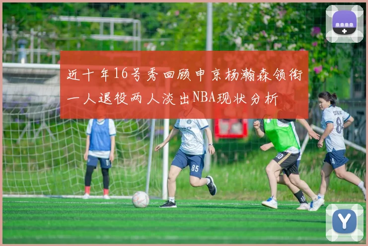 近十年16号秀回顾申京杨瀚森领衔一人退役两人淡出NBA现状分析