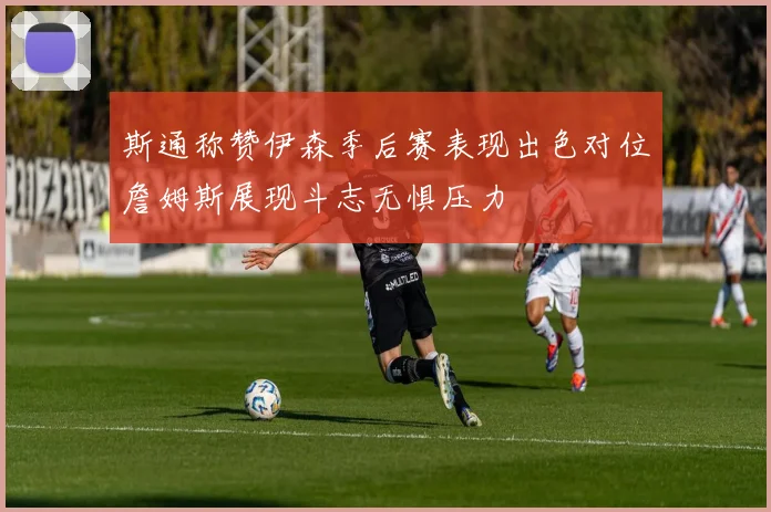 斯通称赞伊森季后赛表现出色对位詹姆斯展现斗志无惧压力
