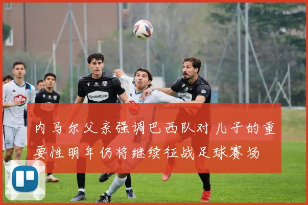 内马尔父亲强调巴西队对儿子的重要性明年仍将继续征战足球赛场